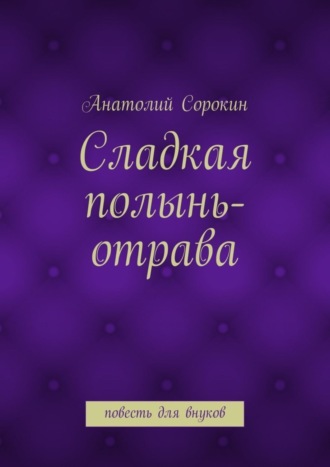 Сладкая полынь-отрава. Повесть для внуков Анатолий Сорокин, Сладкая полынь-отрава. Повесть для внуков