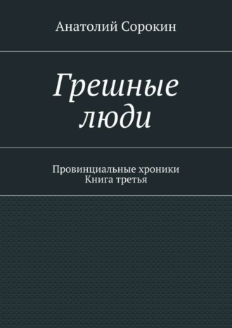 Грешные люди. Провинциальные хроники. Книга третья Анатолий Сорокин, Грешные люди. Провинциальные хроники. Книга третья