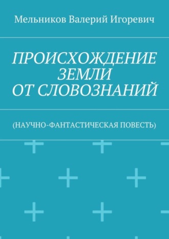 ПРОИСХОЖДЕНИЕ ЗЕМЛИ ОТ СЛОВОЗНАНИЙ. (НАУЧНО-ФАНТАСТИЧЕСКАЯ ПОВЕСТЬ) Валерий Мельников, ПРОИСХОЖДЕНИЕ ЗЕМЛИ ОТ СЛОВОЗНАНИЙ. (НАУЧНО-ФАНТАСТИЧЕСКАЯ ПОВЕСТЬ)