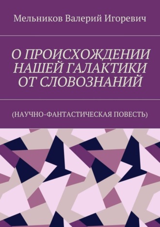 О ПРОИСХОЖДЕНИИ НАШЕЙ ГАЛАКТИКИ ОТ СЛОВОЗНАНИЙ. (НАУЧНО-ФАНТАСТИЧЕСКАЯ ПОВЕСТЬ) Валерий Мельников, О ПРОИСХОЖДЕНИИ НАШЕЙ ГАЛАКТИКИ ОТ СЛОВОЗНАНИЙ. (НАУЧНО-ФАНТАСТИЧЕСКАЯ ПОВЕСТЬ)