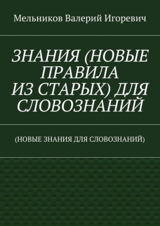 ЗНАНИЯ (НОВЫЕ ПРАВИЛА ИЗ СТАРЫХ) ДЛЯ СЛОВОЗНАНИЙ. (НОВЫЕ ЗНАНИЯ ДЛЯ СЛОВОЗНАНИЙ) Валерий Мельников, ЗНАНИЯ (НОВЫЕ ПРАВИЛА ИЗ СТАРЫХ) ДЛЯ СЛОВОЗНАНИЙ. (НОВЫЕ ЗНАНИЯ ДЛЯ СЛОВОЗНАНИЙ)