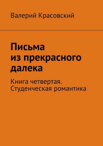 Письма из прекрасного далека. Книга четвертая. Студенческая романтика Валерий Красовский, Письма из прекрасного далека. Книга четвертая. Студенческая романтика