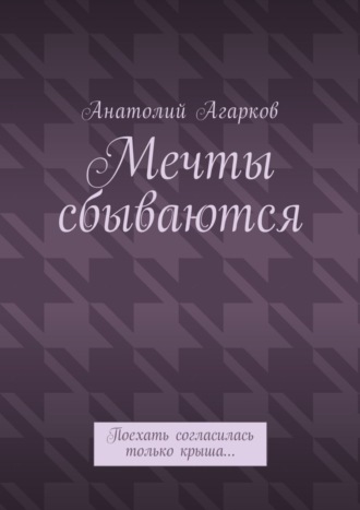 Мечты сбываются. Поехать согласилась только крыша… Анатолий Агарков, Мечты сбываются. Поехать согласилась только крыша…