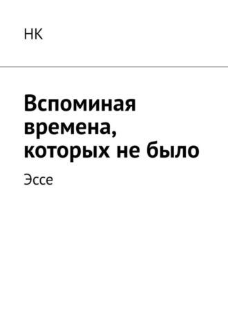 Вспоминая времена, которых не было. Эссе НК, Вспоминая времена, которых не было. Эссе