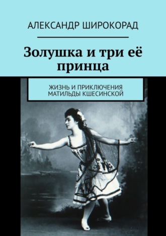 Золушка и три её принца. Жизнь и приключения Матильды Кшесинской Александр Широкорад, Золушка и три её принца. Жизнь и приключения Матильды Кшесинской