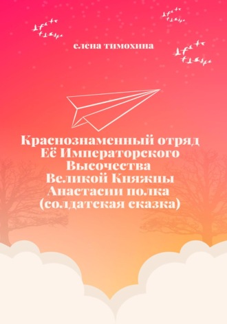 Краснознаменный отряд Её Императорского Высочества Великой Княжны Анастасии полка (солдатская сказка) Елена Тимохина, Краснознаменный отряд Её Императорского Высочества Великой Княжны Анастасии полка (солдатская сказка)