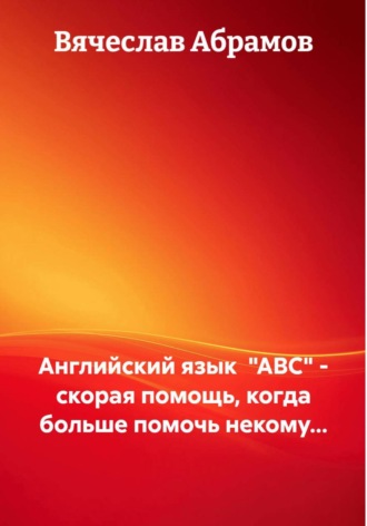 Английский язык «ABC» – скорая помощь, когда больше помочь некому… Вячеслав Абрамов, Английский язык «ABC» – скорая помощь, когда больше помочь некому…