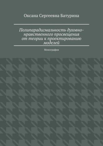 Полипарадигмальность духовно-нравственного просвещения: от теории к проектированию моделей. Монография Оксана Батурина, Полипарадигмальность духовно-нравственного просвещения: от теории к проектированию моделей. Монография