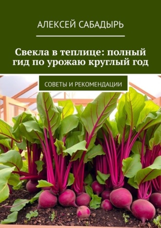 Свекла в теплице: полный гид по урожаю круглый год. Советы и рекомендации Алексей Сабадырь, Свекла в теплице: полный гид по урожаю круглый год. Советы и рекомендации