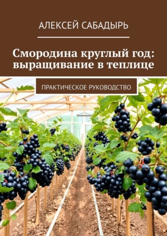 Смородина круглый год: выращивание в теплице. Практическое руководство Алексей Сабадырь, Смородина круглый год: выращивание в теплице. Практическое руководство
