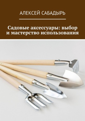 Садовые аксессуары: выбор и мастерство использования Алексей Сабадырь, Садовые аксессуары: выбор и мастерство использования