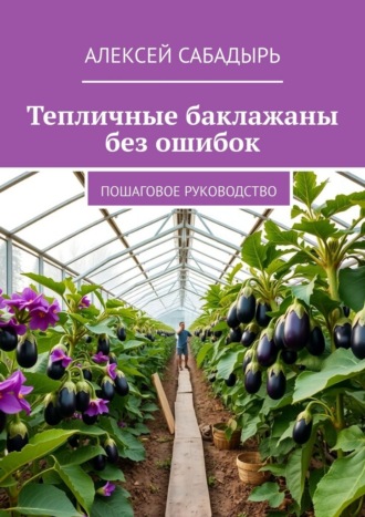 Тепличные баклажаны без ошибок. Пошаговое руководство Алексей Сабадырь, Тепличные баклажаны без ошибок. Пошаговое руководство