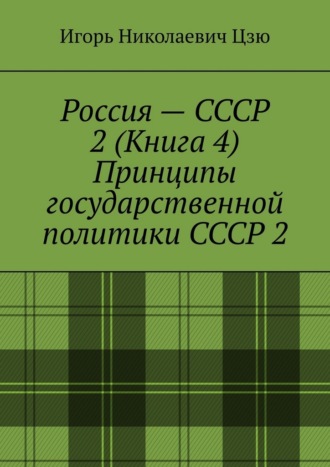 Россия – СССР 2 (Книга 4) Принципы государственной политики СССР 2 Игорь Николаевич Цзю, Россия – СССР 2 (Книга 4) Принципы государственной политики СССР 2