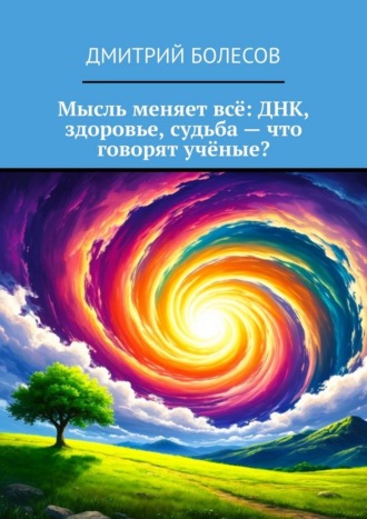 Мысль меняет всё: ДНК, здоровье, судьба – что говорят учёные? Дмитрий Болесов, Мысль меняет всё: ДНК, здоровье, судьба – что говорят учёные?