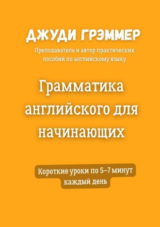Грамматика английского для начинающих. Короткие уроки по 5–7 минут каждый день Джуди Грэммер, Грамматика английского для начинающих. Короткие уроки по 5–7 минут каждый день