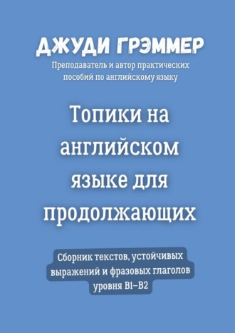 Топики на английском языке для продолжающих. Сборник текстов, устойчивых выражений и фразовых глаголов уровня B1–B2 Джуди Грэммер, Топики на английском языке для продолжающих. Сборник текстов, устойчивых выражений и фразовых глаголов уровня B1–B2