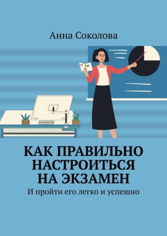 Как правильно настроиться на экзамен. И пройти его легко и успешно Анна Соколова, Как правильно настроиться на экзамен. И пройти его легко и успешно