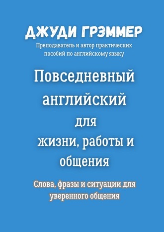 Повседневный английский для жизни, работы и общения. Слова, фразы и ситуации для уверенного общения Джуди Грэммер, Повседневный английский для жизни, работы и общения. Слова, фразы и ситуации для уверенного общения