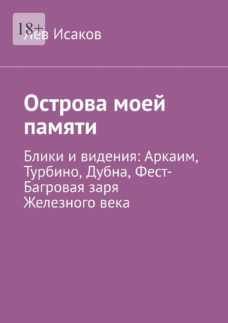 Острова моей памяти. Блики и видения: Аркаим, Турбино, Дубна, Фест-Багровая заря Железного века Лев Исаков, Острова моей памяти. Блики и видения: Аркаим, Турбино, Дубна, Фест-Багровая заря Железного века