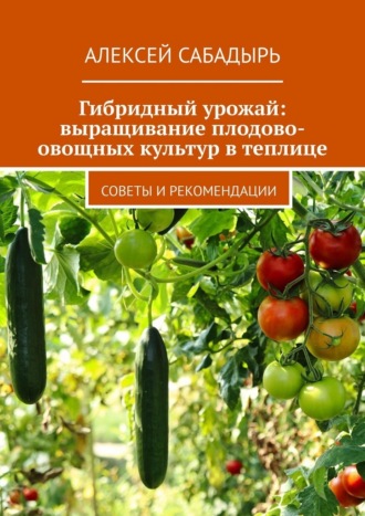Гибридный урожай: выращивание плодово-овощных культур в теплице. Советы и рекомендации Алексей Сабадырь, Гибридный урожай: выращивание плодово-овощных культур в теплице. Советы и рекомендации