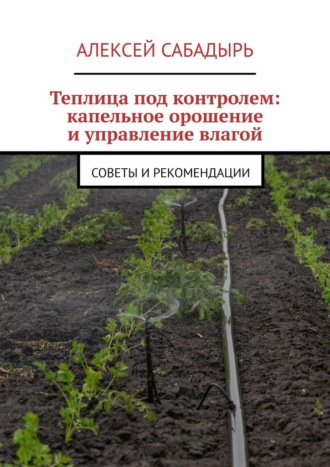 Теплица под контролем: капельное орошение и управление влагой. Советы и рекомендации Алексей Сабадырь, Теплица под контролем: капельное орошение и управление влагой. Советы и рекомендации