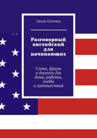 Разговорный английский для начинающих. Слова, фразы и диалоги для дома, работы, учебы и путешествий Джуди Грэммер, Разговорный английский для начинающих. Слова, фразы и диалоги для дома, работы, учебы и путешествий