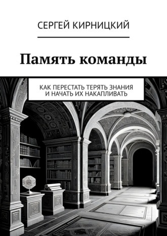Память команды. Как перестать терять знания и начать их накапливать Сергей Кирницкий, Память команды. Как перестать терять знания и начать их накапливать
