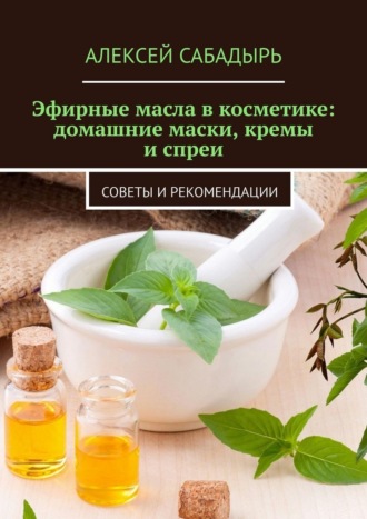 Эфирные масла в косметике: домашние маски, кремы и спреи. Советы и рекомендации Алексей Сабадырь, Эфирные масла в косметике: домашние маски, кремы и спреи. Советы и рекомендации