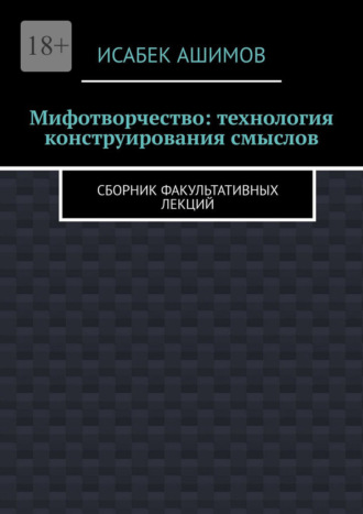 Мифотворчество: технология конструирования смыслов. Сборник факультативных лекций Исабек Ашимов, Мифотворчество: технология конструирования смыслов. Сборник факультативных лекций