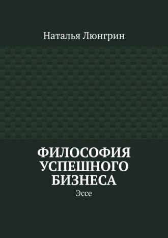 Философия успешного бизнеса. Эссе Наталья Люнгрин, Философия успешного бизнеса. Эссе