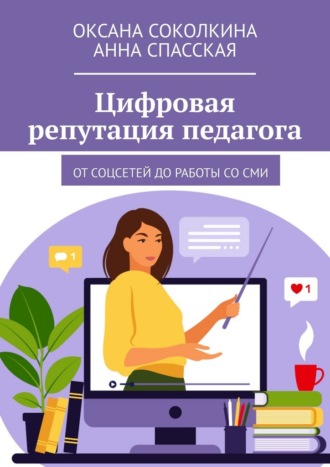 Цифровая репутация педагога. От соцсетей до работы со СМИ Анна Спасская, Оксана Соколкина, Цифровая репутация педагога. От соцсетей до работы со СМИ