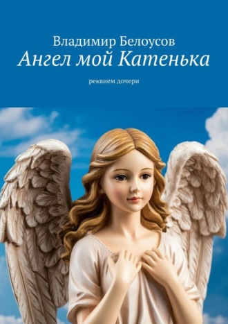 Ангел мой Катенька. Реквием дочери Владимир Белоусов, Ангел мой Катенька. Реквием дочери
