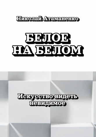 Белое на белом. Искусство видеть невидимое Николай Атаманенко, Белое на белом. Искусство видеть невидимое