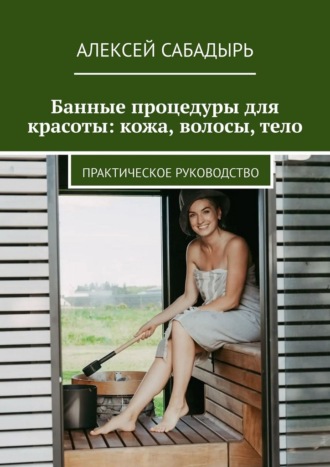 Банные процедуры для красоты: кожа, волосы, тело. Практическое руководство Алексей Сабадырь, Банные процедуры для красоты: кожа, волосы, тело. Практическое руководство