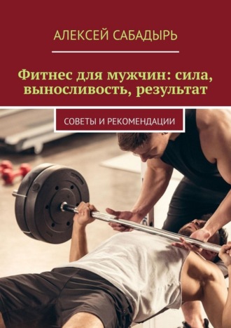 Фитнес для мужчин: сила, выносливость, результат. Советы и рекомендации Алексей Сабадырь, Фитнес для мужчин: сила, выносливость, результат. Советы и рекомендации