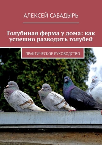 Голубиная ферма у дома: как успешно разводить голубей. Практическое руководство , Голубиная ферма у дома: как успешно разводить голубей. Практическое руководство