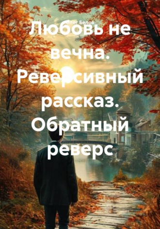 Любовь не вечна. Реверсивный рассказ. Обратный реверс , Любовь не вечна. Реверсивный рассказ. Обратный реверс