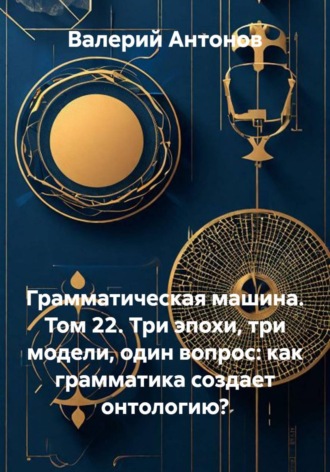 Грамматическая машина. Том 22. Три эпохи, три модели, один вопрос: как грамматика создает онтологию? , Грамматическая машина. Том 22. Три эпохи, три модели, один вопрос: как грамматика создает онтологию?