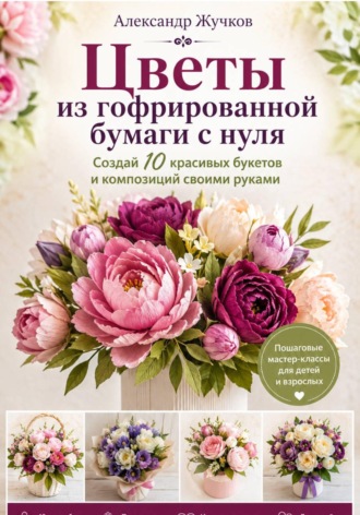 Цветы из гофрированной бумаги с нуля. Создай 10 красивых букетов и композиций своими руками , Цветы из гофрированной бумаги с нуля. Создай 10 красивых букетов и композиций своими руками