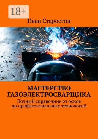 Мастерство газоэлектросварщика. Полный справочник от основ до профессиональных технологий , Мастерство газоэлектросварщика. Полный справочник от основ до профессиональных технологий