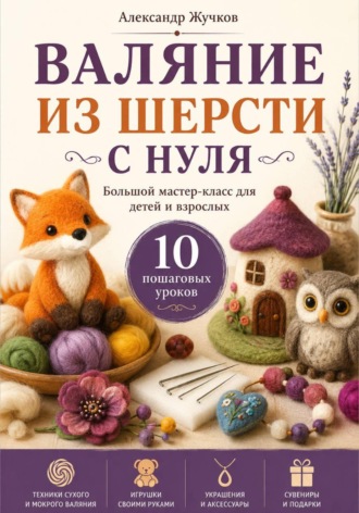 Валяние из шерсти с нуля. Большой мастер-класс для детей и взрослых. 10 пошаговых уроков , Валяние из шерсти с нуля. Большой мастер-класс для детей и взрослых. 10 пошаговых уроков