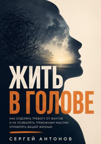 Жить в голове. Как отделять тревогу от фактов и не позволять тревожным мыслям управлять вашей жизнью , Жить в голове. Как отделять тревогу от фактов и не позволять тревожным мыслям управлять вашей жизнью