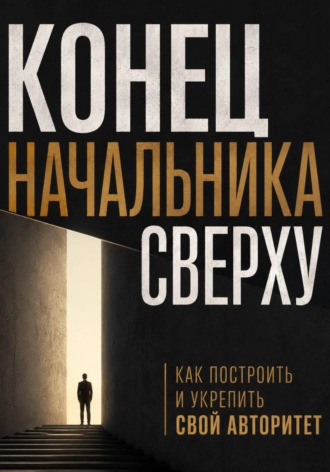 Конец начальника сверху. Как построить и укрепить свой авторитет , Конец начальника сверху. Как построить и укрепить свой авторитет